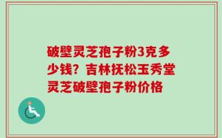破壁灵芝孢子粉3克多少钱？吉林抚松玉秀堂灵芝破壁孢子粉价格