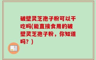 破壁灵芝孢子粉可以干吃吗(能直接食用的破壁灵芝孢子粉，你知道吗？)