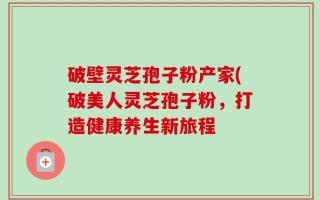 破壁灵芝孢子粉产家(破美人灵芝孢子粉，打造健康养生新旅程