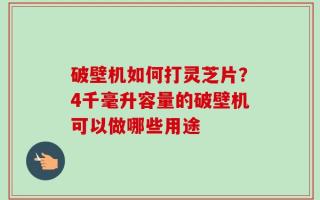 破壁机如何打灵芝片？4千毫升容量的破壁机可以做哪些用途
