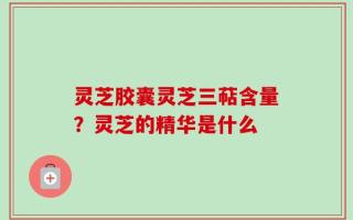 灵芝胶囊灵芝三萜含量？灵芝的精华是什么
