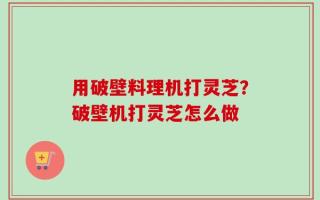 用破壁料理机打灵芝？破壁机打灵芝怎么做