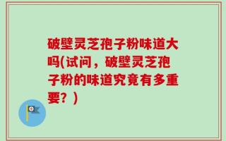 破壁灵芝孢子粉味道大吗(试问，破壁灵芝孢子粉的味道究竟有多重要？)