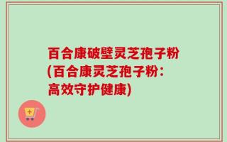 百合康破壁灵芝孢子粉(百合康灵芝孢子粉：高效守护健康)