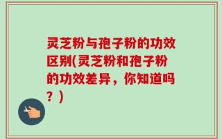 灵芝粉与孢子粉的功效区别(灵芝粉和孢子粉的功效差异，你知道吗？)