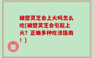 破壁灵芝会上火吗怎么吃(破壁灵芝会引起上火？正确多种吃法指南！)