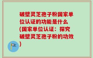 破壁灵芝孢子粉国家单位认证的功能是什么 (国家单位认证：探究破壁灵芝孢子粉的功效)