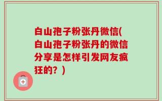 白山孢子粉张丹微信(白山孢子粉张丹的微信分享是怎样引发网友疯狂的？)