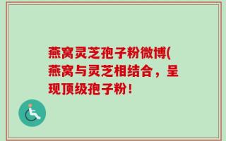 燕窝灵芝孢子粉微博(燕窝与灵芝相结合，呈现顶级孢子粉！