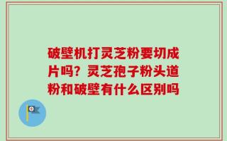 破壁机打灵芝粉要切成片吗？灵芝孢子粉头道粉和破壁有什么区别吗