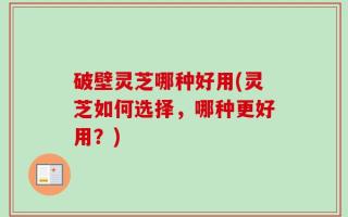 破壁灵芝哪种好用(灵芝如何选择，哪种更好用？)