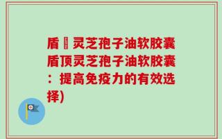 盾頂灵芝孢子油软胶囊盾顶灵芝孢子油软胶囊：提高免疫力的有效选择)