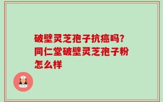 破壁灵芝孢子抗癌吗？同仁堂破壁灵芝孢子粉怎么样