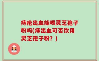 痔疮出血能喝灵芝孢子粉吗(痔出血可否饮用灵芝孢子粉？)