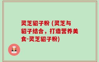 灵芝貂子粉 (灵芝与貂子结合，打造营养美食-灵芝貂子粉)