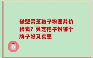 破壁灵芝孢子粉图片价格表？灵芝孢子粉哪个牌子好又实惠