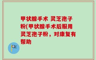 甲状腺手术 灵芝孢子粉(甲状腺手术后服用灵芝孢子粉，对康复有帮助