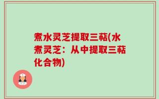 煮水灵芝提取三萜(水煮灵芝：从中提取三萜化合物)