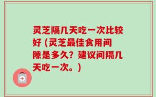 灵芝隔几天吃一次比较好 (灵芝最佳食用间隙是多久？建议间隔几天吃一次。)