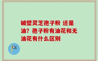 破壁灵芝孢子粉 还是油？孢子粉有油花和无油花有什么区别