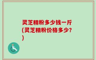 灵芝精粉多少钱一斤 (灵芝精粉价格多少？)