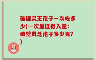破壁灵芝孢子一次吃多少(一次最佳摄入量：破壁灵芝孢子多少克？)