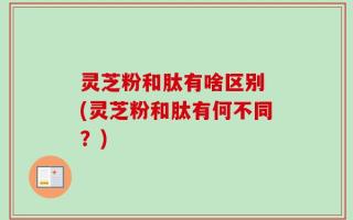 灵芝粉和肽有啥区别 (灵芝粉和肽有何不同？)