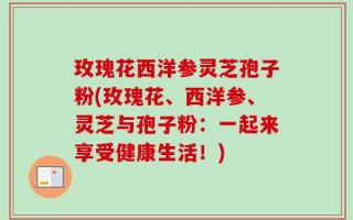 玫瑰花西洋参灵芝孢子粉(玫瑰花、西洋参、灵芝与孢子粉：一起来享受健康生活！)