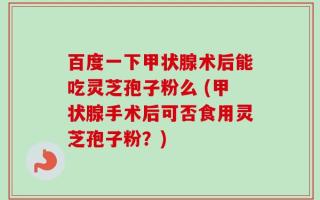 百度一下甲状腺术后能吃灵芝孢子粉么 (甲状腺手术后可否食用灵芝孢子粉？)