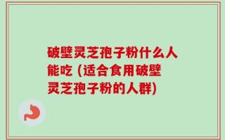 破壁灵芝孢子粉什么人能吃 (适合食用破壁灵芝孢子粉的人群)