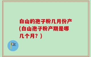白山的孢子粉几月份产(白山孢子粉产期是哪几个月？)
