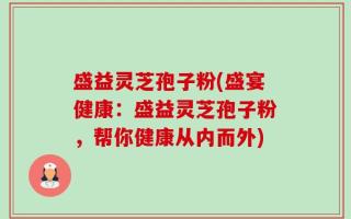 盛益灵芝孢子粉(盛宴健康：盛益灵芝孢子粉，帮你健康从内而外)