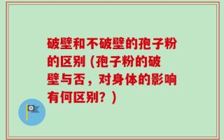 破壁和不破壁的孢子粉的区别 (孢子粉的破壁与否，对身体的影响有何区别？)