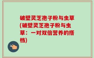 破壁灵芝孢子粉与虫草(破壁灵芝孢子粉与虫草：一对双倍营养的搭档)