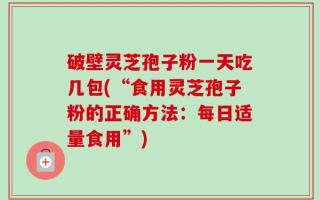 破壁灵芝孢子粉一天吃几包(“食用灵芝孢子粉的正确方法：每日适量食用”)
