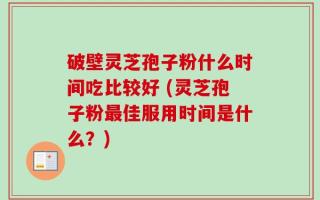 破壁灵芝孢子粉什么时间吃比较好 (灵芝孢子粉最佳服用时间是什么？)