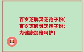 百岁芝牌灵芝孢子粉(百岁芝牌灵芝孢子粉：为健康加倍呵护)