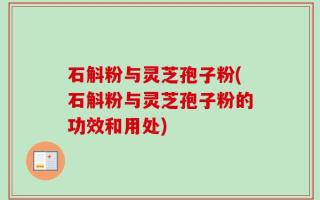 石斛粉与灵芝孢子粉(石斛粉与灵芝孢子粉的功效和用处)