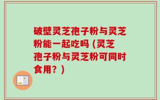 破壁灵芝孢子粉与灵芝粉能一起吃吗 (灵芝孢子粉与灵芝粉可同时食用？)