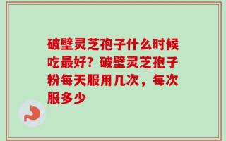 破壁灵芝孢子什么时候吃最好？破壁灵芝孢子粉每天服用几次，每次服多少