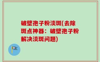 破壁孢子粉淡斑(去除斑点神器：破壁孢子粉解决淡斑问题)