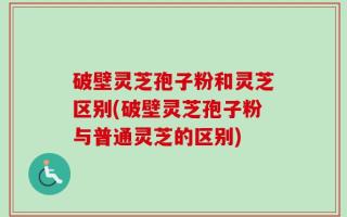 破壁灵芝孢子粉和灵芝区别(破壁灵芝孢子粉与普通灵芝的区别)