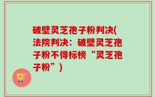 破壁灵芝孢子粉判决(法院判决：破壁灵芝孢子粉不得标榜“灵芝孢子粉”)
