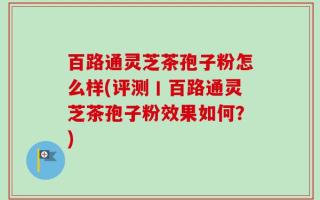 百路通灵芝茶孢子粉怎么样(评测丨百路通灵芝茶孢子粉效果如何？)