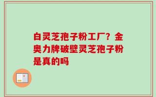 白灵芝孢子粉工厂？金奥力牌破壁灵芝孢子粉是真的吗