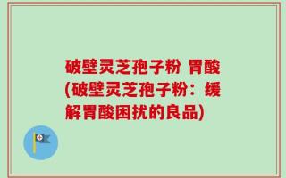 破壁灵芝孢子粉 胃酸(破壁灵芝孢子粉：缓解胃酸困扰的良品)