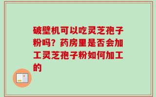 破壁机可以吃灵芝孢子粉吗？药房里是否会加工灵芝孢子粉如何加工的