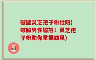 破壁灵芝孢子粉壮阳(破解男性尴尬！灵芝孢子粉助你重振雄风)