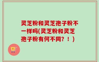 灵芝粉和灵芝孢子粉不一样吗(灵芝粉和灵芝孢子粉有何不同？！)