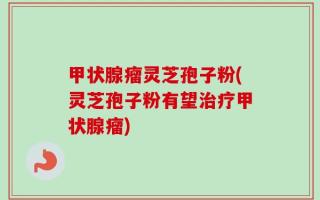 甲状腺瘤灵芝孢子粉(灵芝孢子粉有望治疗甲状腺瘤)